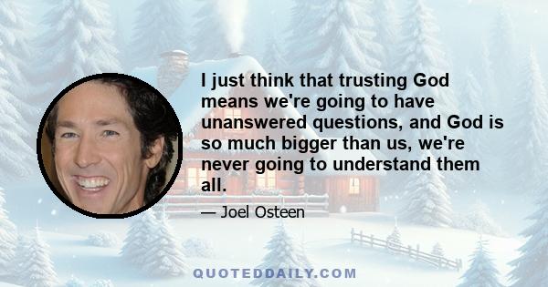 I just think that trusting God means we're going to have unanswered questions, and God is so much bigger than us, we're never going to understand them all.