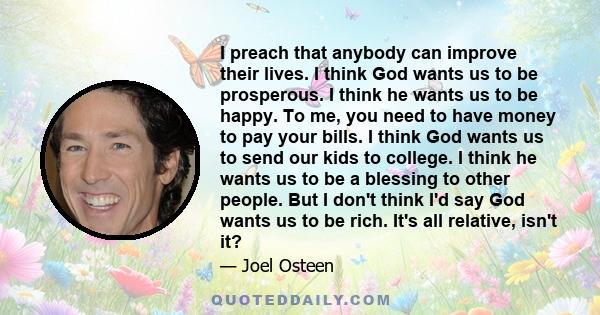 I preach that anybody can improve their lives. I think God wants us to be prosperous. I think he wants us to be happy. To me, you need to have money to pay your bills. I think God wants us to send our kids to college. I 