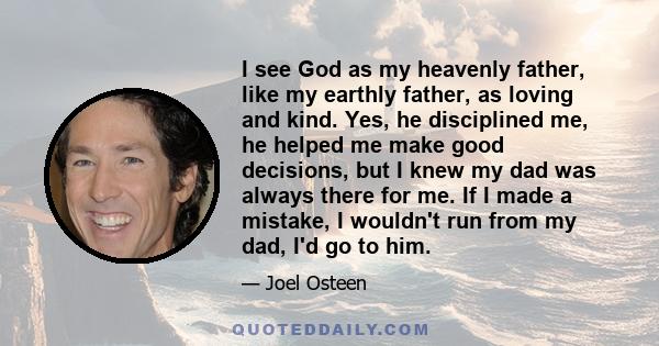 I see God as my heavenly father, like my earthly father, as loving and kind. Yes, he disciplined me, he helped me make good decisions, but I knew my dad was always there for me. If I made a mistake, I wouldn't run from