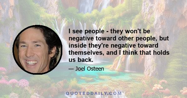 I see people - they won't be negative toward other people, but inside they're negative toward themselves, and I think that holds us back.