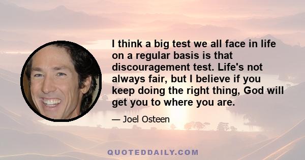 I think a big test we all face in life on a regular basis is that discouragement test. Life's not always fair, but I believe if you keep doing the right thing, God will get you to where you are.