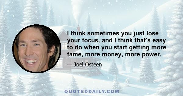 I think sometimes you just lose your focus, and I think that's easy to do when you start getting more fame, more money, more power.