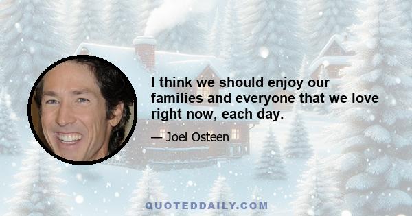 I think we should enjoy our families and everyone that we love right now, each day.