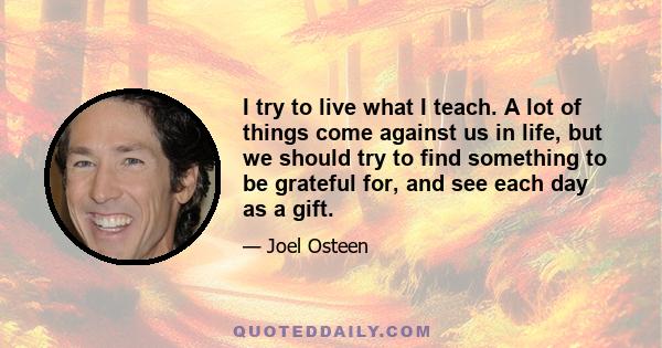 I try to live what I teach. A lot of things come against us in life, but we should try to find something to be grateful for, and see each day as a gift.