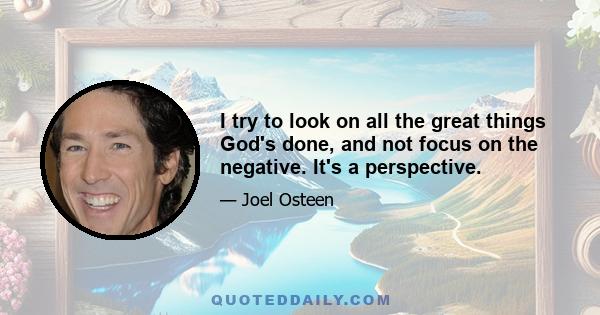 I try to look on all the great things God's done, and not focus on the negative. It's a perspective.