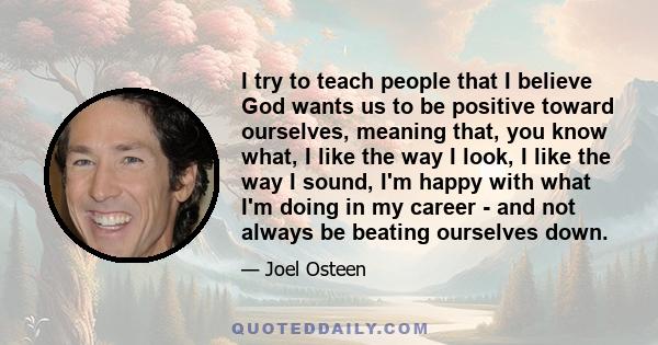 I try to teach people that I believe God wants us to be positive toward ourselves, meaning that, you know what, I like the way I look, I like the way I sound, I'm happy with what I'm doing in my career - and not always