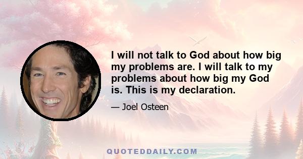 I will not talk to God about how big my problems are. I will talk to my problems about how big my God is. This is my declaration.