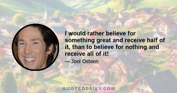 I would rather believe for something great and receive half of it, than to believe for nothing and receive all of it!