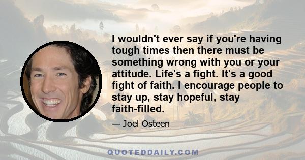 I wouldn't ever say if you're having tough times then there must be something wrong with you or your attitude. Life's a fight. It's a good fight of faith. I encourage people to stay up, stay hopeful, stay faith-filled.