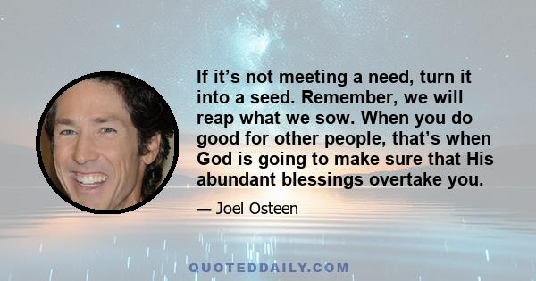 If it’s not meeting a need, turn it into a seed. Remember, we will reap what we sow. When you do good for other people, that’s when God is going to make sure that His abundant blessings overtake you.