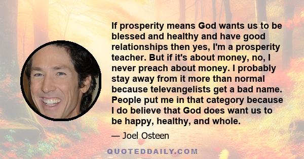 If prosperity means God wants us to be blessed and healthy and have good relationships then yes, I'm a prosperity teacher. But if it's about money, no, I never preach about money. I probably stay away from it more than