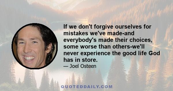 If we don't forgive ourselves for mistakes we've made-and everybody's made their choices, some worse than others-we'll never experience the good life God has in store.