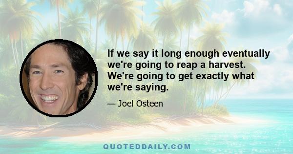 If we say it long enough eventually we're going to reap a harvest. We're going to get exactly what we're saying.