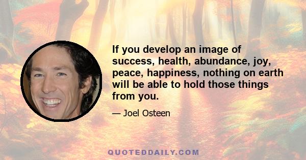 If you develop an image of success, health, abundance, joy, peace, happiness, nothing on earth will be able to hold those things from you.