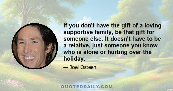 If you don't have the gift of a loving supportive family, be that gift for someone else. It doesn't have to be a relative, just someone you know who is alone or hurting over the holiday.