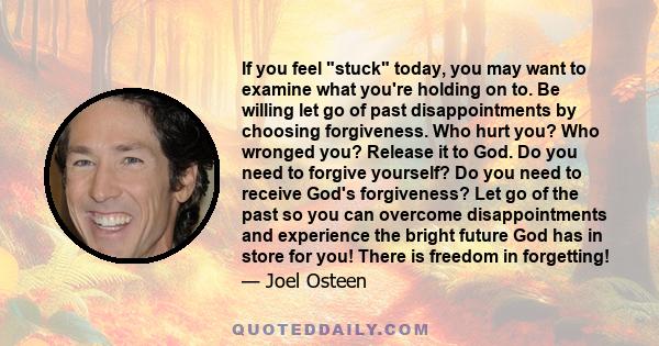 If you feel stuck today, you may want to examine what you're holding on to. Be willing let go of past disappointments by choosing forgiveness. Who hurt you? Who wronged you? Release it to God. Do you need to forgive