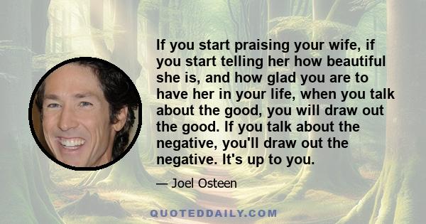 If you start praising your wife, if you start telling her how beautiful she is, and how glad you are to have her in your life, when you talk about the good, you will draw out the good. If you talk about the negative,