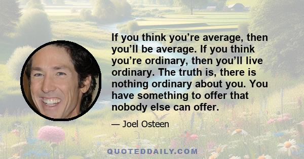 If you think you’re average, then you’ll be average. If you think you’re ordinary, then you’ll live ordinary. The truth is, there is nothing ordinary about you. You have something to offer that nobody else can offer.