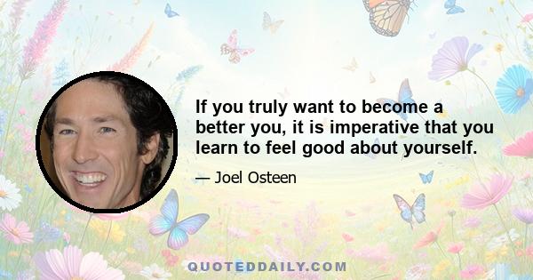 If you truly want to become a better you, it is imperative that you learn to feel good about yourself.