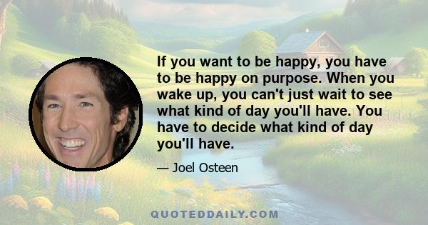 If you want to be happy, you have to be happy on purpose. When you wake up, you can't just wait to see what kind of day you'll have. You have to decide what kind of day you'll have.