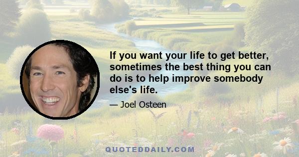 If you want your life to get better, sometimes the best thing you can do is to help improve somebody else's life.