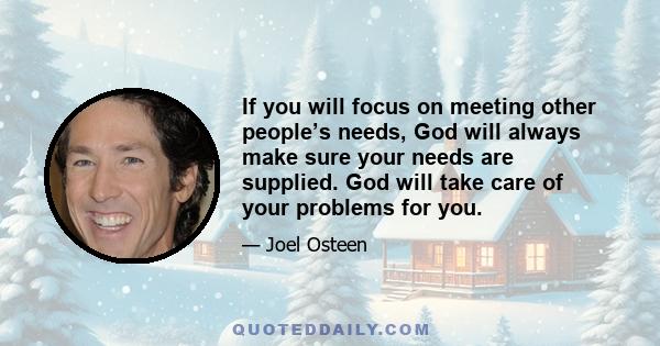 If you will focus on meeting other people’s needs, God will always make sure your needs are supplied. God will take care of your problems for you.