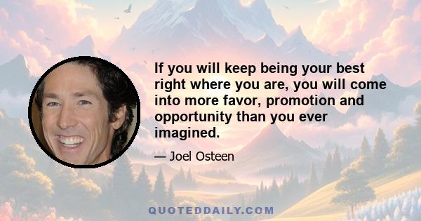 If you will keep being your best right where you are, you will come into more favor, promotion and opportunity than you ever imagined.