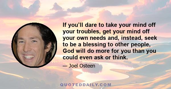 If you’ll dare to take your mind off your troubles, get your mind off your own needs and, instead, seek to be a blessing to other people, God will do more for you than you could even ask or think.