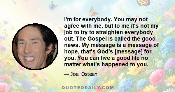 I'm for everybody. You may not agree with me, but to me it's not my job to try to straighten everybody out. The Gospel is called the good news. My message is a message of hope, that's God's [message] for you. You can