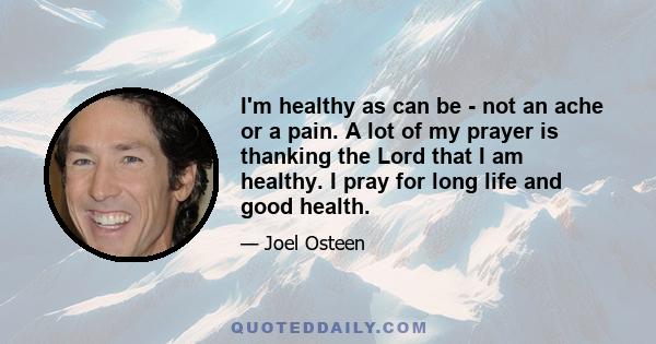 I'm healthy as can be - not an ache or a pain. A lot of my prayer is thanking the Lord that I am healthy. I pray for long life and good health.