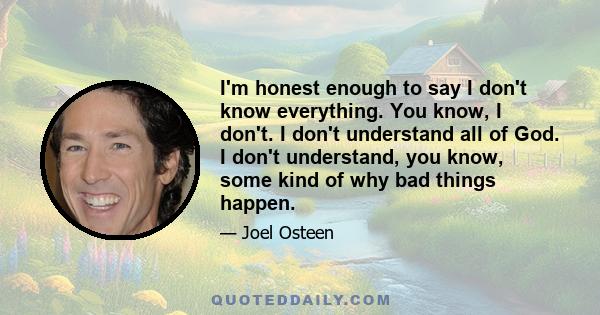 I'm honest enough to say I don't know everything. You know, I don't. I don't understand all of God. I don't understand, you know, some kind of why bad things happen.