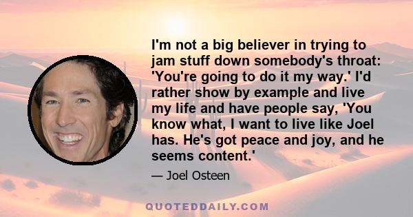 I'm not a big believer in trying to jam stuff down somebody's throat: 'You're going to do it my way.' I'd rather show by example and live my life and have people say, 'You know what, I want to live like Joel has. He's