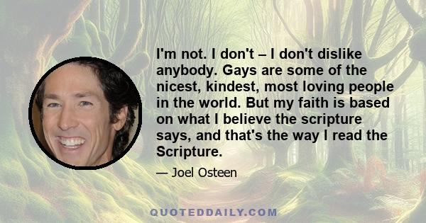 I'm not. I don't – I don't dislike anybody. Gays are some of the nicest, kindest, most loving people in the world. But my faith is based on what I believe the scripture says, and that's the way I read the Scripture.