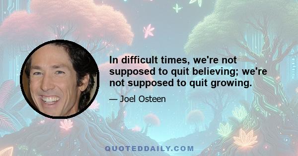 In difficult times, we're not supposed to quit believing; we're not supposed to quit growing.