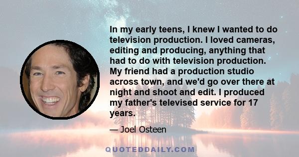 In my early teens, I knew I wanted to do television production. I loved cameras, editing and producing, anything that had to do with television production. My friend had a production studio across town, and we'd go over 