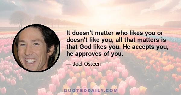 It doesn't matter who likes you or doesn't like you, all that matters is that God likes you. He accepts you, he approves of you.