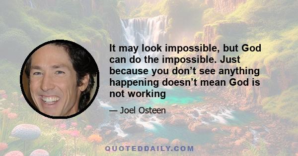 It may look impossible, but God can do the impossible. Just because you don’t see anything happening doesn’t mean God is not working