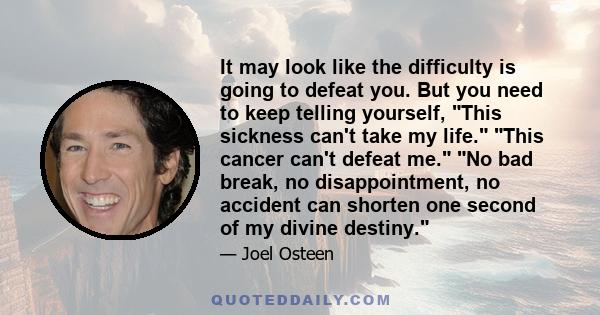 It may look like the difficulty is going to defeat you. But you need to keep telling yourself, This sickness can't take my life. This cancer can't defeat me. No bad break, no disappointment, no accident can shorten one