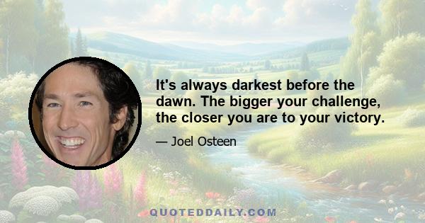 It's always darkest before the dawn. The bigger your challenge, the closer you are to your victory.