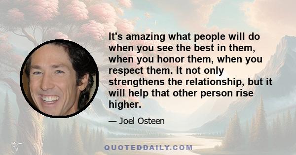 It's amazing what people will do when you see the best in them, when you honor them, when you respect them. It not only strengthens the relationship, but it will help that other person rise higher.