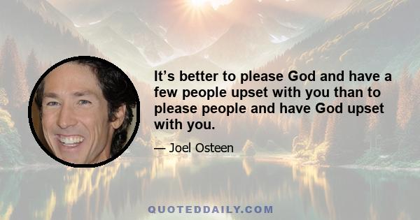 It’s better to please God and have a few people upset with you than to please people and have God upset with you.