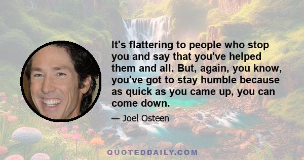 It's flattering to people who stop you and say that you've helped them and all. But, again, you know, you've got to stay humble because as quick as you came up, you can come down.