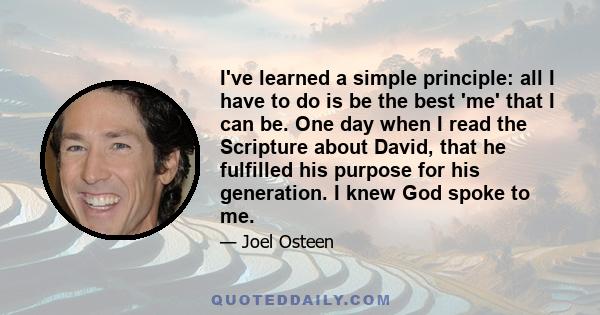 I've learned a simple principle: all I have to do is be the best 'me' that I can be. One day when I read the Scripture about David, that he fulfilled his purpose for his generation. I knew God spoke to me.