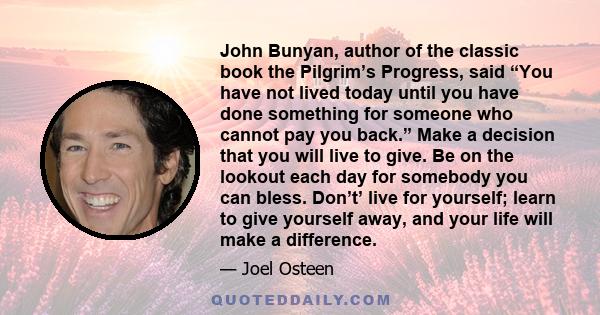 John Bunyan, author of the classic book the Pilgrim’s Progress, said “You have not lived today until you have done something for someone who cannot pay you back.” Make a decision that you will live to give. Be on the