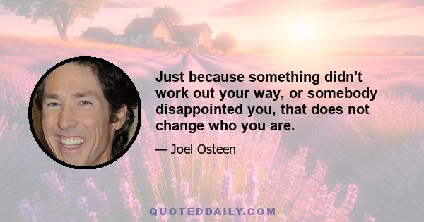 Just because something didn't work out your way, or somebody disappointed you, that does not change who you are.