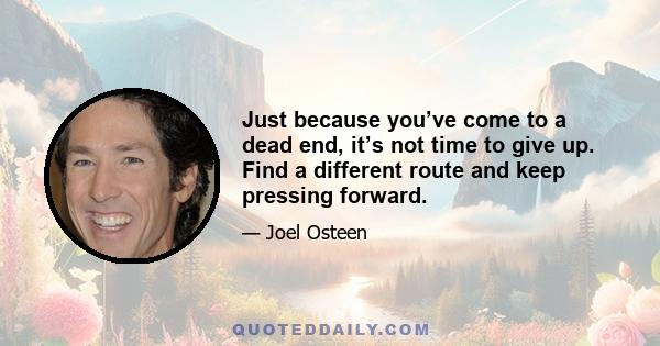 Just because you’ve come to a dead end, it’s not time to give up. Find a different route and keep pressing forward.