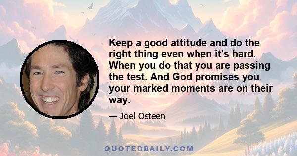 Keep a good attitude and do the right thing even when it's hard. When you do that you are passing the test. And God promises you your marked moments are on their way.