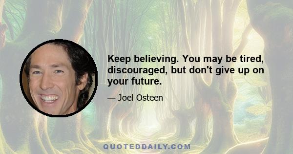 Keep believing. You may be tired, discouraged, but don't give up on your future.