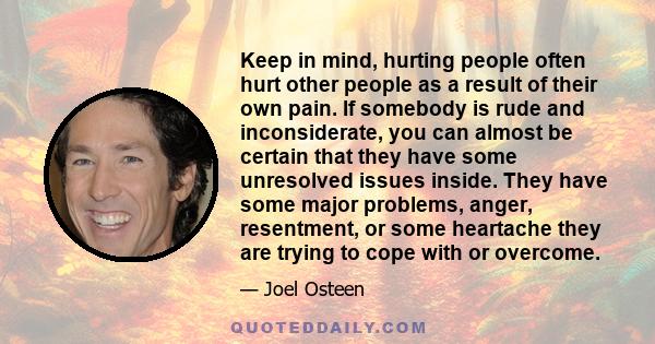 Keep in mind, hurting people often hurt other people as a result of their own pain. If somebody is rude and inconsiderate, you can almost be certain that they have some unresolved issues inside. They have some major