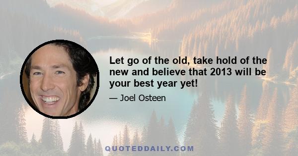 Let go of the old, take hold of the new and believe that 2013 will be your best year yet!